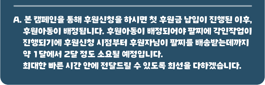 본 캠페인을 통해 후원신청을 하시면 첫 후원금 납입이 진행된 이후, 후원아동이 배정됩니다. 후원아동이 배정되어야 팔찌에 각인작업이 진행되기에 후원신청 시점부터 후원자님이 팔찌를 배송받는데까지 약 1달에서 2달 정도 소요된 예정입니다. 최대한 빠른 시간 안에 전달드릴 수 있도록 최선을 다하겠습니다.