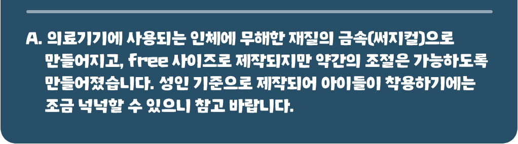 의료기기에 사용되는 인체에 무해한 재질의 금속(써지컬)으로 만들어지고, free 사이즈로 제작되지만 약간의 조절은 가능하도록 만들어졌습니다. 성인 기준으로 제작되어 아이들이 착용하기에는 조금 넉넉할 수 있으니 참고 바랍니다.
