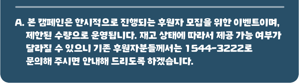 본 캠페인은 한시적으로 진행되는 후원자 모집을 위한 이벤트이며, 제한된 수량으로 운영됩니다. 재고 상태에 따라서 제공 가능 여부가 달라질 수 있으니 기존 후원자분들께서는 1544-3222로 문의해 주시면 안내해 드리도록 하겠습니다.