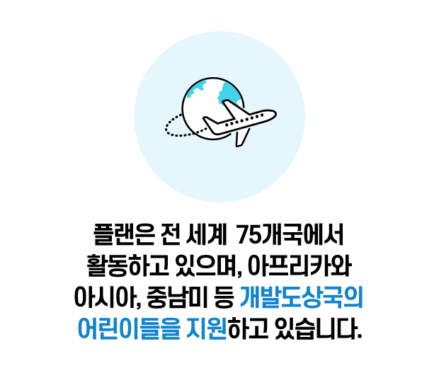 플랜은 전 세계 75개국에서 활동하고 있으며, 아프리카와 아시아, 중남미 등 개발도상국의 어린이들을 지원하고 있습니다.
