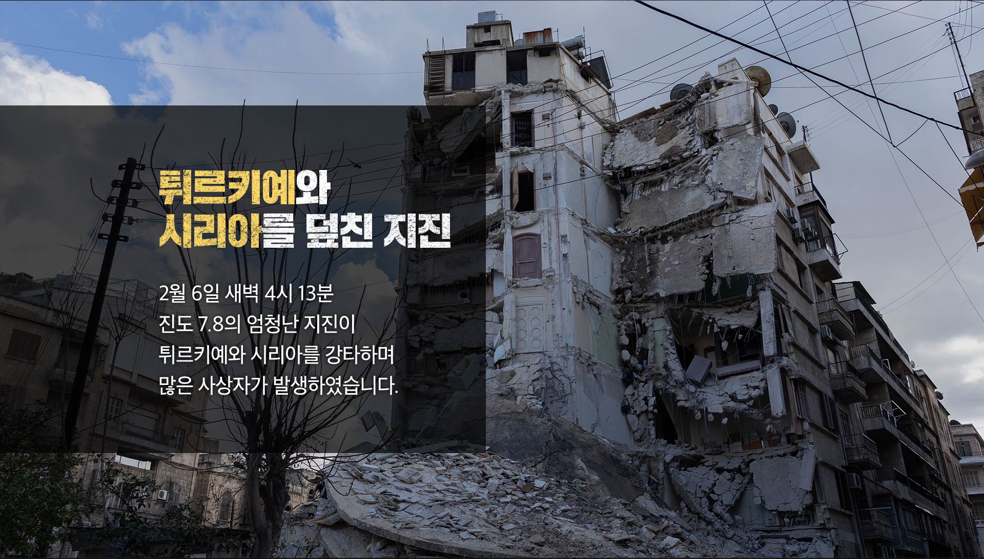 튀르키예와 시리아를 덮친 지진 2월 6일 새벽 4시 13분 진도 7.8의 엄청난 지진이 튀르키예와 시리아를 강타하며 많은 사상자가 발생하였습니다.