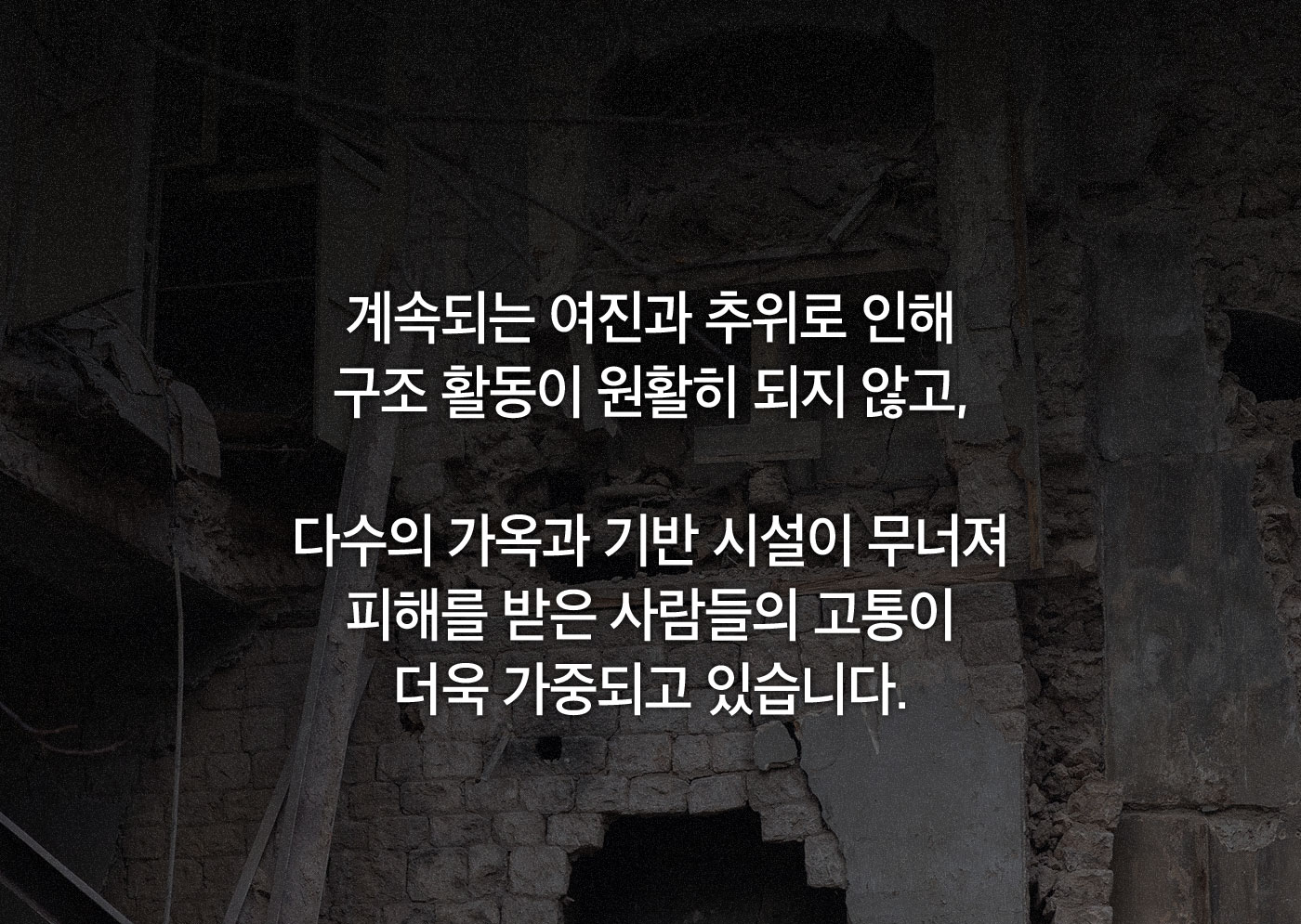 계속되는 여진과 추위로 인해 구조 활동이 원활히 되지 않고, 다수의 가옥과 기반 시설이 무너져 피해를 받은 사람들의 고통이 더욱 가중되고 있습니다.