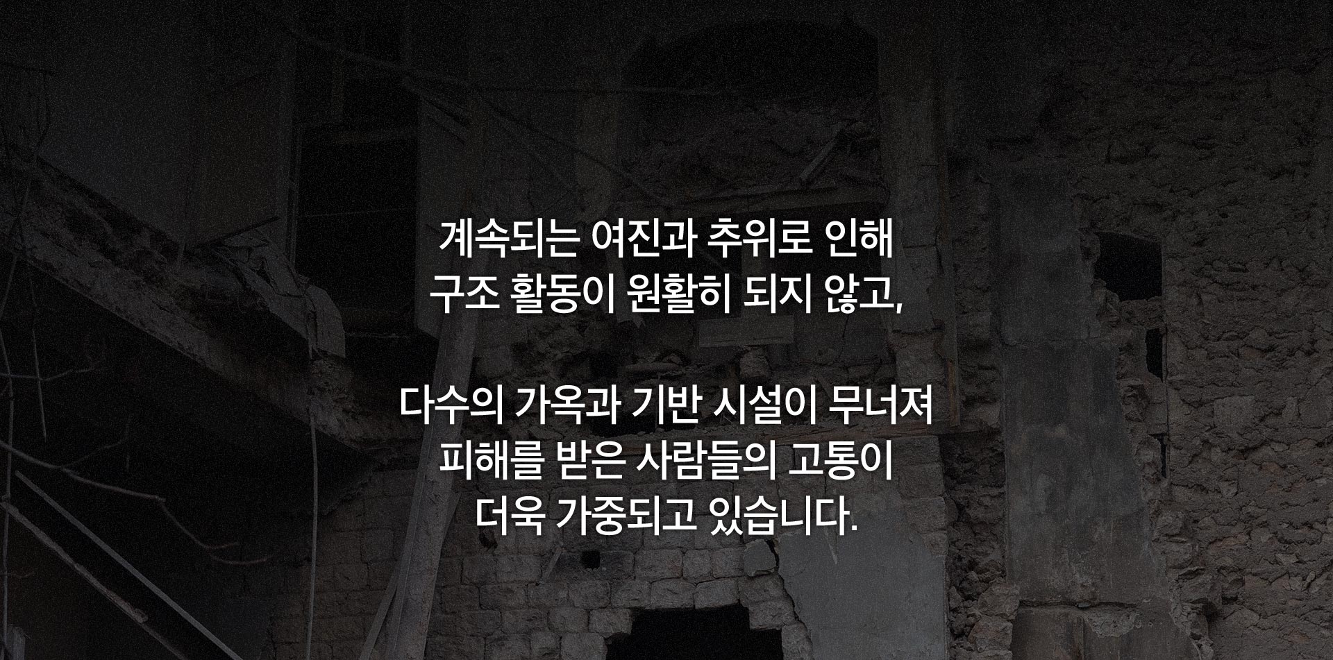 계속되는 여진과 추위로 인해 구조 활동이 원활히 되지 않고, 다수의 가옥과 기반 시설이 무너져 피해를 받은 사람들의 고통이 더욱 가중되고 있습니다.