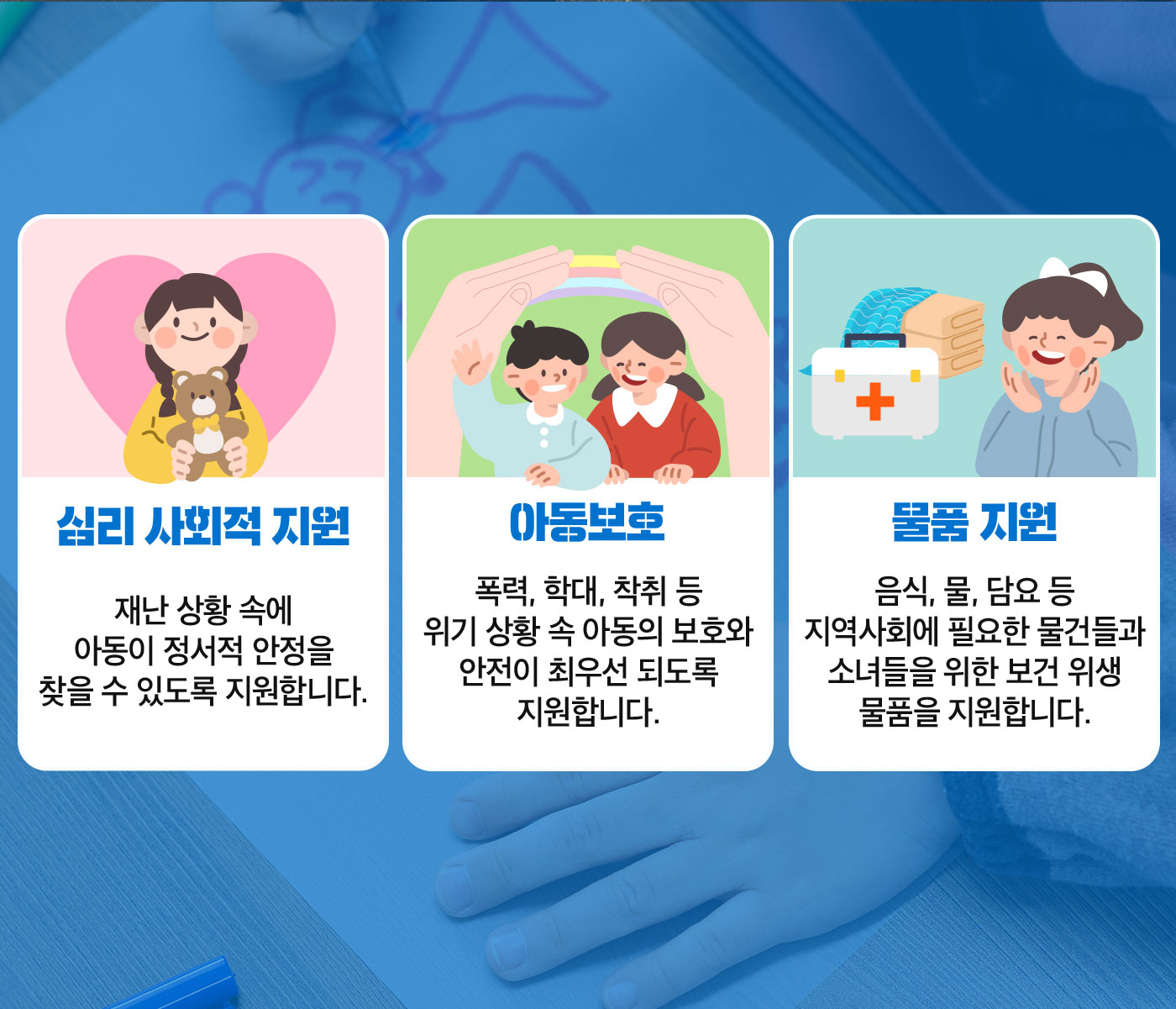 심리 사회적 지원, 재난 상황 속에 아동이 정서적 안정을 찾을 수 있도록 지원합니다. 아동보호, 폭력 학대 착취 등 위기 상황 속 아동의 보호와 안전히 최우선 되도록 지원합니다. 물품지원, 음식 물 담요 등 지역사회에 필요한 물건들과 소녀들을 위한 보건 위생 물품을 지원합니다.