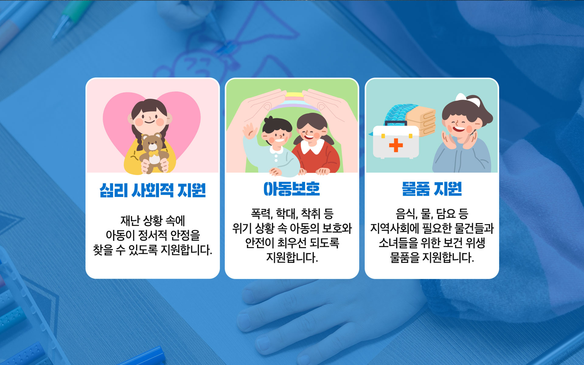 심리 사회적 지원, 재난 상황 속에 아동이 정서적 안정을 찾을 수 있도록 지원합니다. 아동보호, 폭력 학대 착취 등 위기 상황 속 아동의 보호와 안전히 최우선 되도록 지원합니다. 물품지원, 음식 물 담요 등 지역사회에 필요한 물건들과 소녀들을 위한 보건 위생 물품을 지원합니다.