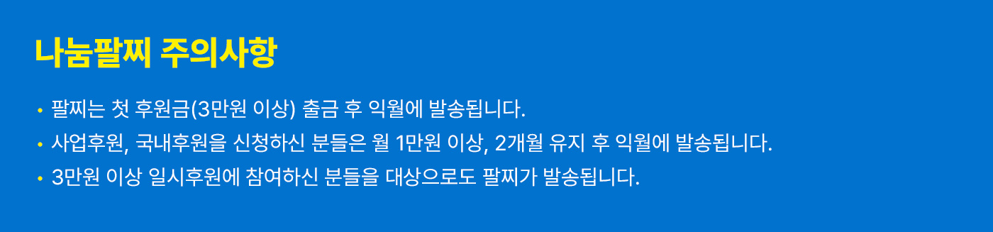 나눔팔찌 주의사항. 팔찌는 첫 후원금(3만원 이상) 출근 후 익월에 발송됩니다. 사업후원, 국내후원을 신청하신 분들은 월 1만원 이상, 2개월 유지 후 익월에 발송됩니다. 3만원 이상 일시후원에 참여하신 분들을 대상으로도 팔찌가 발송됩니다.