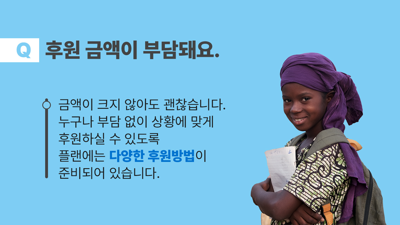 후원금액이 부담돼요. 금액이 크지 않아도 괜찮습니다. 누구나 부담 없이 상황에 맞게 후원하실 수 있도록 플랜에는 다양한 후원방법이 준비되어 있습니다.