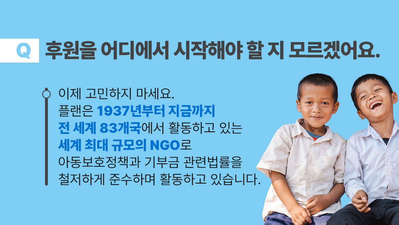 후원을 어디에서 시작해야 할 지 모르겠어요. 이제 고민하지 마세요. 플랜은 1937년부터 지금까지 전 세계 83개국에서 활동하고 있는 세계 최대 규모의 NGO로 아동보호정책과 기부금 관련법률을 철처하게 준수하며 활동하고 있습니다.
