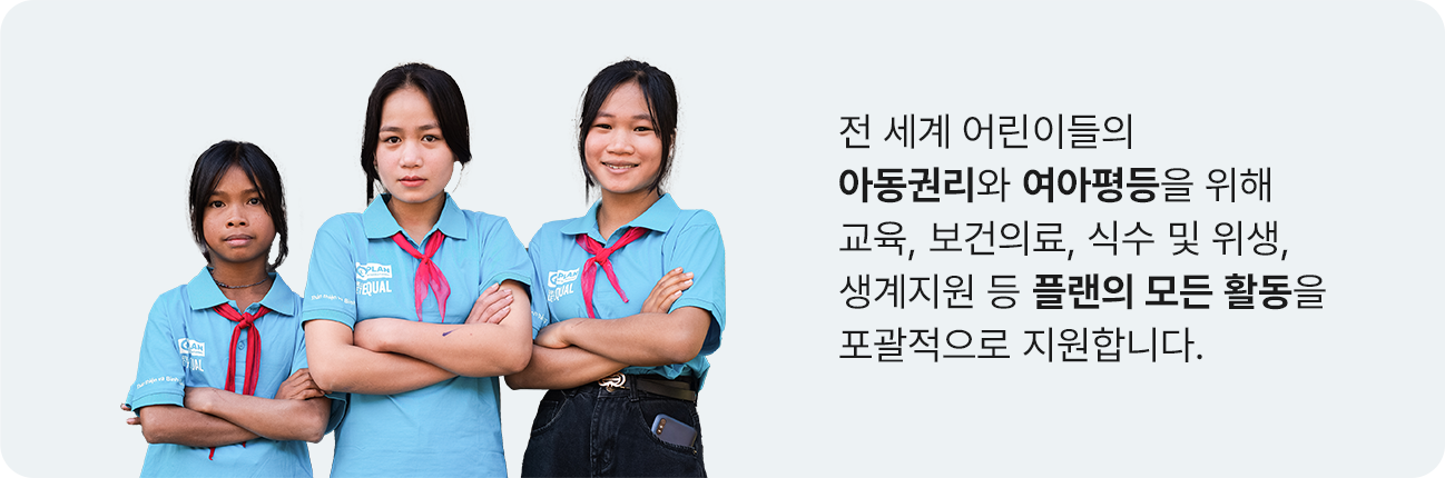 전 세계 어린아이들의 아동권리와 여아평등을 위해 교육, 보건의료, 식수 및 위생, 생계지원 등 플랜의 모든 활동을 포괄적으로 지원합니다.